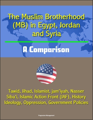 Read Online The Muslim Brotherhood (MB) in Egypt, Jordan and Syria: A Comparison - Tawid, Jihad, Islamist, jam'iyah, Nasser, Siba'i, Islamic Action Front (IAF), History, Ideology, Oppression, Government Policies - Progressive Management file in PDF
