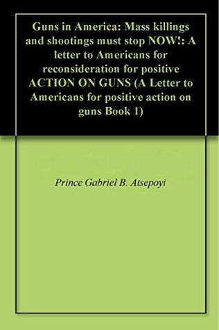 Download Guns in America: Mass killings and shootings must stop NOW!: A letter to Americans for reconsideration for positive ACTION ON GUNS (A Letter to Americans for positive action on guns Book 1) - Gabriel Atsepoyi | PDF