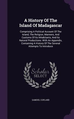 Read A History of the Island of Madagascar: Comprising a Political Account of the Island, the Religion, Manners, and Customs of Its Inhabitants, and Its Natural Productions: With an Appendix, Containing a History of the Several Attempts to Introduce - Samuel Copland | ePub
