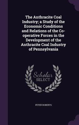 Full Download The Anthracite Coal Industry: A Study of the Economic Conditions and Relations of the Co-Operative Forces in the Development of the Anthracite Coal Industry of Pennsylvania - Peter Roberts | PDF