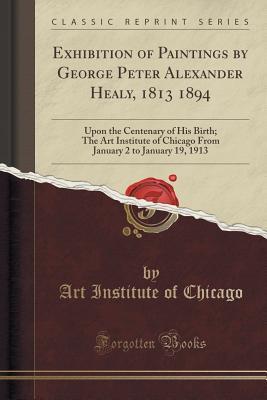 Read Exhibition of Paintings by George Peter Alexander Healy, 1813 1894: Upon the Centenary of His Birth; The Art Institute of Chicago from January 2 to January 19, 1913 (Classic Reprint) - Art Institute of Chicago | PDF
