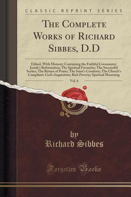 Read The Complete Works of Richard Sibbes, D.D, Vol. 6: Edited, with Memoir; Containing the Faithful Covenanter; Josiah's Reformation; The Spiritual Favourite; The Successful Seeker; The Return of Praise; The Saint's Comforts; The Church's Complaint; God's Inq - Richard Sibbes file in PDF