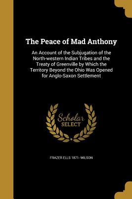 Read Online The Peace of Mad Anthony: An Account of the Subjugation of the North-Western Indian Tribes and the Treaty of Greenville by Which the Territory Beyond the Ohio Was Opened for Anglo-Saxon Settlement - Frazer Ells Wilson | PDF