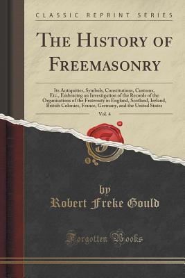 Read Online The History of Freemasonry, Its Antiquities, Symbols, Constitutions, Customs, Etc, Vol. 4: Embracing an Investigation of the Records of the Organisations of the Fraternity in England, Scotland, Ireland, British Colonies, France, Germany, and the United St - Robert Freke Gould file in ePub
