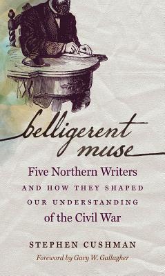 Read Online Belligerent Muse: Five Northern Writers and How They Shaped Our Understanding of the Civil War - Stephen Cushman | PDF