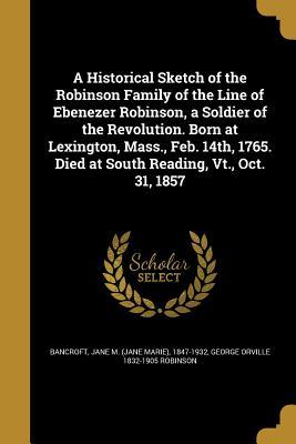 Download A Historical Sketch of the Robinson Family of the Line of Ebenezer Robinson, a Soldier of the Revolution. Born at Lexington, Mass., Feb. 14th, 1765. Died at South Reading, VT., Oct. 31, 1857 - Jane Marie Bancroft | PDF