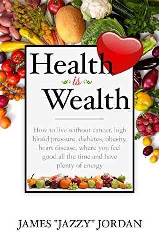 Read Online Health is Wealth: How to Live Without Cancer, High Blood Pressure, Diabetes, Obesity, and Heart Disease, Where You Feel Good All the Time and Have Plenty of Energy - James Jazzy Jordan | PDF