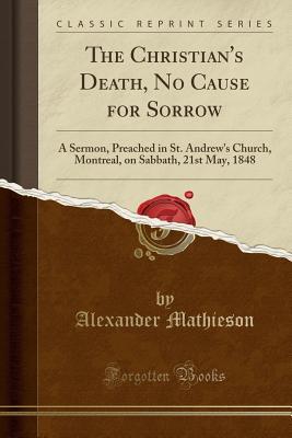 Download The Christian's Death, No Cause for Sorrow: A Sermon, Preached in St. Andrew's Church, Montreal, on Sabbath, 21st May, 1848 (Classic Reprint) - Alexander Mathieson | PDF