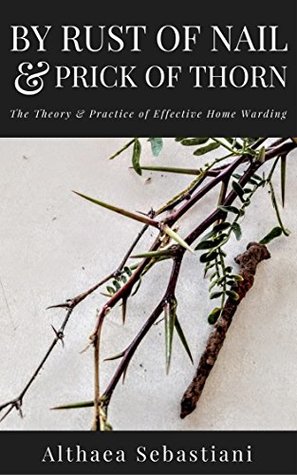 Read By Rust of Nail & Prick of Thorn: The Theory & Practice of Effective Home Warding - Althaea Sebastiani | PDF