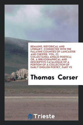 Read Online Remains, Historical and Literary, Connected with the Palatine Counties of Lancaster and Chester. Vol. CI. Collectanea Anglo-Poetica: Or, a Bibliographical and Descriptive Catalogue of a Portion of a Collection of Early English Poetry, Part VII - Thomas Corser file in PDF
