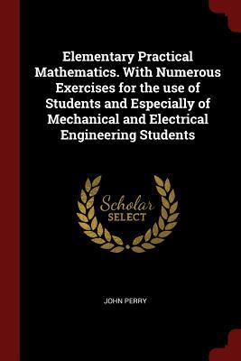 Full Download Elementary Practical Mathematics. with Numerous Exercises for the Use of Students and Especially of Mechanical and Electrical Engineering Students - John R. Perry | PDF