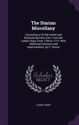 Download The Diarian Miscellany: Consisting of All the Useful and Entertaining Parts, Extr. from the Ladies' Diary, from 1704 to 1773. with Additional Solutions and Improvements. by C. Hutton - Ladies' Diary file in PDF