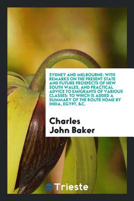 Full Download Sydney and Melbourne: With Remarks on the Present State and Future Prospects of New South Wales, and Practical Advice to Emigrants of Various Classes: To Which Is Added a Summary of the Route Home by India, Egypt, &c. - Charles John Baker | ePub