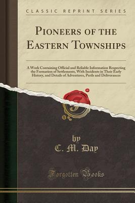 Download Pioneers of the Eastern Townships: A Work Containing Official and Reliable Information Respecting the Formation of Settlements, with Incidents in Their Early History, and Details of Adventures, Perils and Deliverances (Classic Reprint) - C M Day | PDF