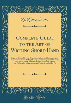 Full Download Complete Guide to the Art of Writing Short-Hand: Being an Entirely New and Comprehensive System of Representing the Elementary Sounds of the English Language in Stenographic Characters; By Means of Which, the Exact Words of Any Public Speaker May Be Recor - T Towndrow | PDF