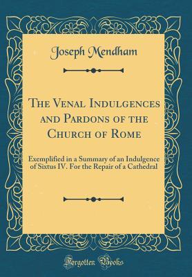 Read The Venal Indulgences and Pardons of the Church of Rome: Exemplified in a Summary of an Indulgence of Sixtus IV. for the Repair of a Cathedral (Classic Reprint) - Joseph Mendham file in PDF