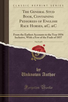 Download The General Stud Book, Containing Pedigrees of English Race Horses, &c. &c, Vol. 8 of 8: From the Earliest Accounts to the Year 1856 Inclusive, with a Few of the Foals of 1857 (Classic Reprint) - Unknown file in PDF