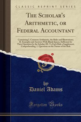 Download The Scholar's Arithmetic, or Federal Accountant: Containing I. Common Arithmetic, the Rules and Illustrations; II. Examples and Answers with Blank Spaces, Sufficient for Their Operation by the Scholar; III. to Each Rule a Supplement, Comprehending, 1. Que - Daniel Adams | ePub