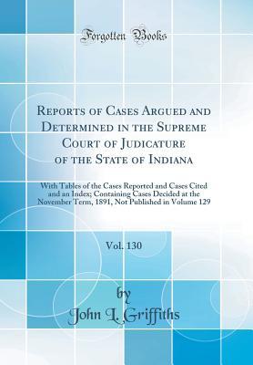 Read Online Reports of Cases Argued and Determined in the Supreme Court of Judicature of the State of Indiana, Vol. 130: With Tables of the Cases Reported and Cases Cited and an Index; Containing Cases Decided at the November Term, 1891, Not Published in Volume 129 - John L Griffiths file in PDF