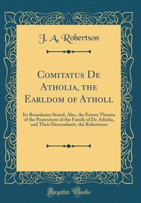 Read Online Comitatus de Atholia, the Earldom of Atholl: Its Boundaries Stated, Also, the Extent Therein of the Possessions of the Family of de Atholia, and Their Descendants, the Robertsons (Classic Reprint) - J.A. Robertson | PDF