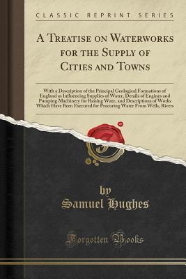 Read A Treatise on Waterworks for the Supply of Cities and Towns: With a Description of the Principal Geological Formations of England as Influencing Supplies of Water, Details of Engines and Pumping Machinery for Raising Water, and Descriptions of Works Which - Samuel Hughes | ePub