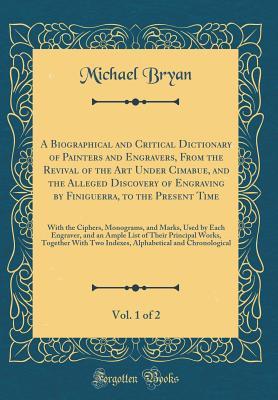Read Online A Biographical and Critical Dictionary of Painters and Engravers, from the Revival of the Art Under Cimabue, and the Alleged Discovery of Engraving by Finiguerra, to the Present Time, Vol. 1 of 2: With the Ciphers, Monograms, and Marks, Used by Each Engra - Michael Bryan | ePub