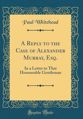 Read Online A Reply to the Case of Alexander Murray, Esq.: In a Letter to That Honourable Gentleman (Classic Reprint) - Paul Whitehead | PDF