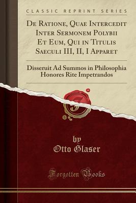 Read Online de Ratione, Quae Intercedit Inter Sermonem Polybii Et Eum, Qui in Titulis Saeculi III, II, I Apparet: Disseruit Ad Summos in Philosophia Honores Rite Impetrandos (Classic Reprint) - Otto Glaser file in PDF