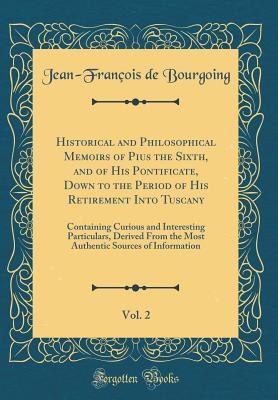 Read Historical and Philosophical Memoirs of Pius the Sixth, and of His Pontificate, Down to the Period of His Retirement Into Tuscany, Vol. 2: Containing Curious and Interesting Particulars, Derived from the Most Authentic Sources of Information - Jean-François de Bourgoing file in PDF