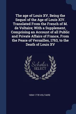 Full Download The Age of Louis XV, Being the Sequel of the Age of Louis XIV. Translated from the French of M. de Voltaire; With a Supplement, Comprising an Account of All Public and Private Affairs of France, from the Peace of Versailles, 1763, to the Death of Louis XV - 1694-1778 Voltaire file in ePub