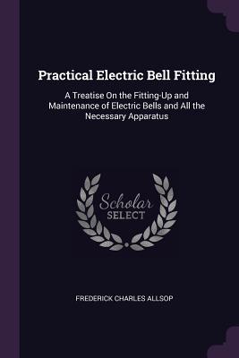 Read Online Practical Electric Bell Fitting: A Treatise on the Fitting-Up and Maintenance of Electric Bells and All the Necessary Apparatus - Frederick Charles Allsop file in PDF