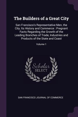 Full Download The Builders of a Great City: San Francisco's Representative Men, the City, Its History and Commerce: Pregnant Facts Regarding the Growth of the Leading Branches of Trade, Industries and Products of the State and Coast; Volume 1 - San Francisco Journal of Commerce file in ePub