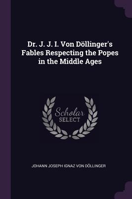 Read Online Dr. J. J. I. Von D�llinger's Fables Respecting the Popes in the Middle Ages - Johann Joseph Ignaz Von Dollinger | ePub