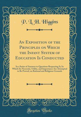 Full Download An Exposition of the Principles on Which the Infant System of Education Is Conducted: In a Series of Answers to Questions Respecting It; In Which Its Necessity, Utility, and Importance Are Attempted to Be Proved, on Rational and Religious Grounds - P L H Higgins | PDF