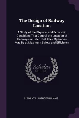 Read Online The Design of Railway Location: A Study of the Physical and Economic Conditions That Control the Location of Railways in Order That Their Operation May Be at Maximum Safety and Efficiency - Clement Clarence Williams | PDF