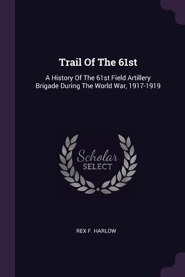 Read Online Trail of the 61st: A History of the 61st Field Artillery Brigade During the World War, 1917-1919 - Rex F Harlow | ePub