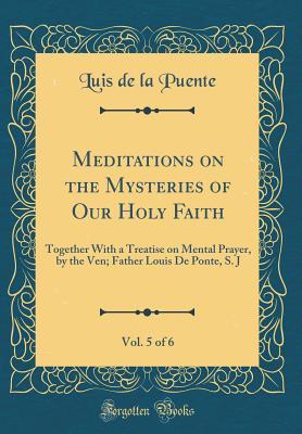 Read Online Meditations on the Mysteries of Our Holy Faith, Vol. 5 of 6: Together with a Treatise on Mental Prayer, by the Ven; Father Louis de Ponte, S. J (Classic Reprint) - Luis de la Puente file in PDF