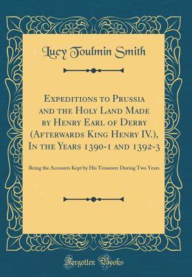 Full Download Expeditions to Prussia and the Holy Land Made by Henry Earl of Derby (Afterwards King Henry IV.), in the Years 1390-1 and 1392-3: Being the Accounts Kept by His Treasurer During Two Years (Classic Reprint) - Lucy Toulmin Smith file in PDF
