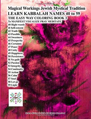 Full Download Magical Workings Jewish Mystical Tradition LEARN KABBALAH NAMES 40 to 59 THE EASY WAY COLORING BOOK 3 To MANIFEST VISUALIZE PRAY MEDITATE: 40 Right words 41 Self-esteem 42 Truth 43 Possible 44 Sweetness 45 Prosperity 46 Certainty 47 Peace 48 Unity 4 - Grace Divine file in PDF