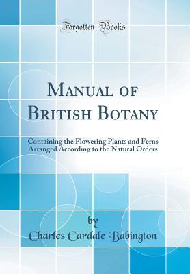 Full Download Manual of British Botany: Containing the Flowering Plants and Ferns Arranged According to the Natural Orders (Classic Reprint) - Charles Cardale Babington file in PDF