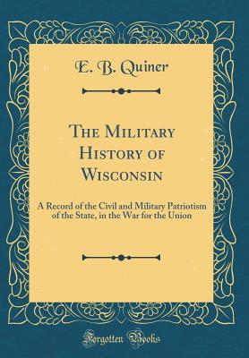 Download The Military History of Wisconsin: A Record of the Civil and Military Patriotism of the State, in the War for the Union (Classic Reprint) - E B Quiner | PDF