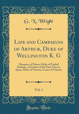 Full Download Life and Campaigns of Arthur, Duke of Wellington K. G, Vol. 3: Marquess of Douro, Duke of Ciudad Rodrigo, a Grandee of the First Class in Spain, Duke of Vittoria, Count of Vimeira (Classic Reprint) - George Newenham Wright file in PDF