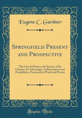 Read Online Springfield Present and Prospective: The City of Homes, the Sources of Its Charms, Its Advantages, Achievements and Possibilities, Portrayed in Word and Picture (Classic Reprint) - Eugene C. Gardner | PDF