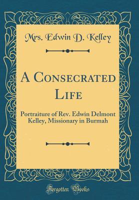 Read A Consecrated Life: Portraiture of Rev. Edwin Delmont Kelley, Missionary in Burmah (Classic Reprint) - Mrs Edwin D Kelley file in ePub