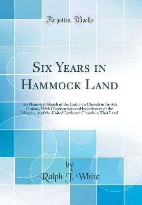 Read Six Years in Hammock Land: An Historical Sketch of the Lutheran Church in British Guiana, with Observations and Experiences of the Missionary of the United Lutheran Church in That Land (Classic Reprint) - Ralph J. White file in PDF