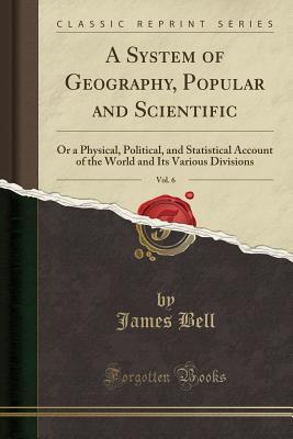 Download A System of Geography, Popular and Scientific, Vol. 6: Or a Physical, Political, and Statistical Account of the World and Its Various Divisions (Classic Reprint) - James Bell file in PDF