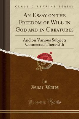 Download An Essay on the Freedom of Will in God and in Creatures: And on Various Subjects Connected Therewith (Classic Reprint) - Isaac Watts | PDF
