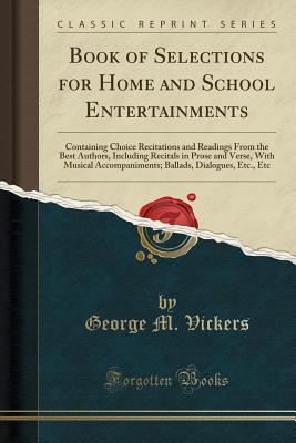 Full Download Book of Selections for Home and School Entertainments: Containing Choice Recitations and Readings from the Best Authors, Including Recitals in Prose and Verse, with Musical Accompaniments; Ballads, Dialogues, Etc., Etc (Classic Reprint) - George M. Vickers | PDF