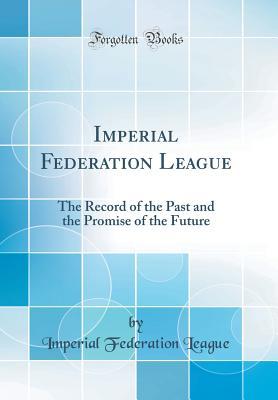 Full Download Imperial Federation League: The Record of the Past and the Promise of the Future (Classic Reprint) - Imperial Federation League | PDF