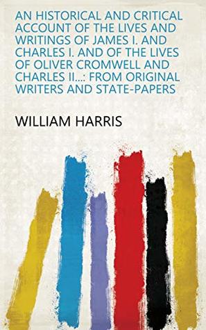 Read Online An historical and critical account of the lives and writings of James I. and Charles I. and of the lives of Oliver Cromwell and Charles II: From original writers and state-papers - William Harris file in PDF